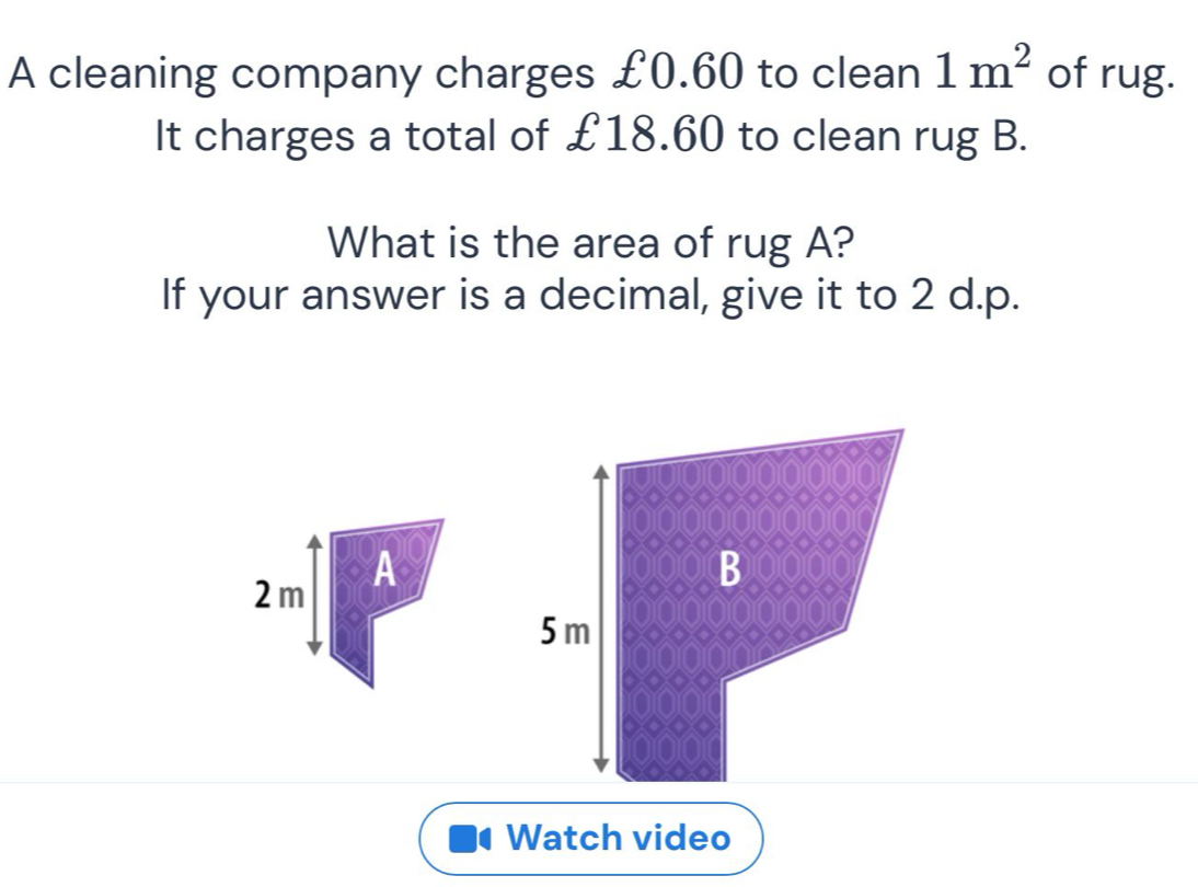 A cleaning company charges £0.60 to clean 1m^2 of rug. 
It charges a total of £18.60 to clean rug B. 
What is the area of rug A? 
If your answer is a decimal, give it to 2 d.p. 
2m A 
Watch video