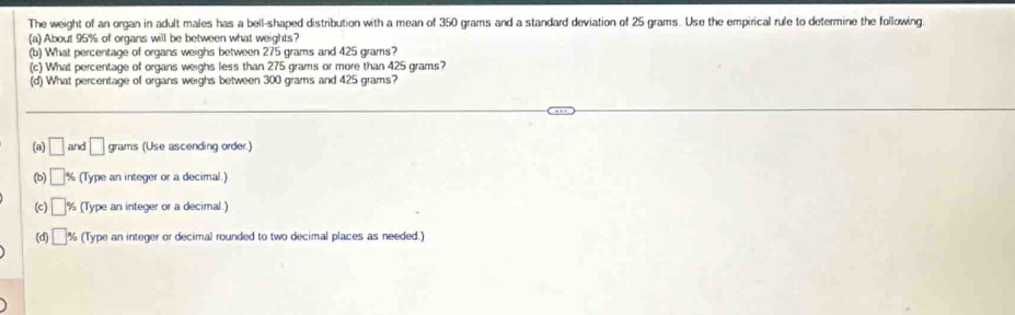 The weight of an organ in adult males has a bell-shaped distribution with a mean of 350 grams and a standard deviation of 25 grams. Use the empirical rule to determine the following. 
(a) About 95% of organs will be between what weights? 
(b) What percentage of organs weighs between 275 grams and 425 grams? 
(c) What percentage of organs weighs less than 275 grams or more than 425 grams? 
(d) What percentage of organs weighs between 300 grams and 425 grams? 
(a) □ and □ grams (Use ascending order.) 
(b) □ % (Type an integer or a decimal.) 
(c) □ (Type an integer or a decimal.) 
(d) □° % (Type an integer or decimal rounded to two decimal places as needed.)