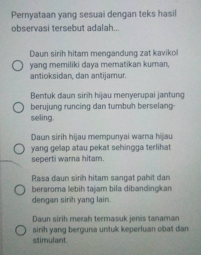 Pernyataan yang sesuai dengan teks hasil
observasi tersebut adalah...
Daun sirih hitam mengandung zat kaviko!
yang memiliki daya mematikan kuman,
antioksidan, dan antijamur.
Bentuk daun sirih hijau menyerupai jantung
berujung runcing dan tumbuh berselang-
seling.
Daun sirih hijau mempunyai warna hijau
yang gelap atau pekat sehingga terlihat
seperti warna hitam.
Rasa daun sirih hitam sangat pahit dan
beraroma lebih tajam bila dibandingkan
dengan sirih yang lain.
Daun sirih merah termasuk jenis tanaman
sirih yang berguna untuk keperluan obat dan
stimulant.