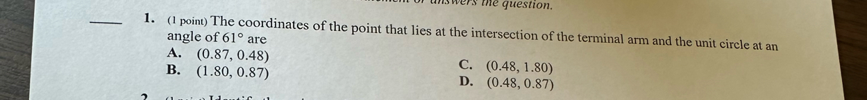 unswers the question.
_1. (1 point) The coordinates of the point that lies at the intersection of the terminal arm and the unit circle at an
angle of 61° are
A. (0.87,0.48) (0.48,1.80)
B. (1.80,0.87)
C.
D. (0.48,0.87)