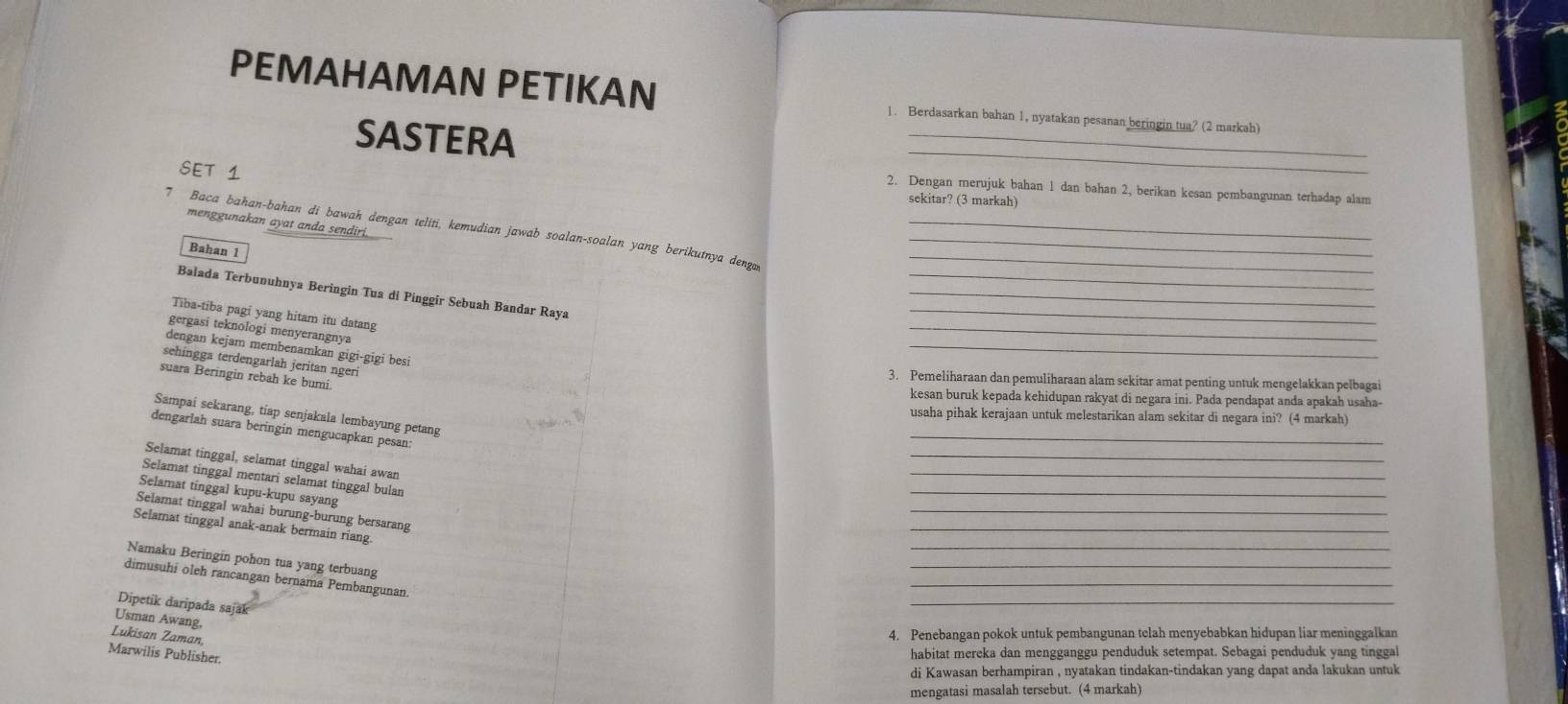 PEMAHAMAN PETIKAN 1. Berdasarkan bahan 1, nyatakan pesanan beringin tua? (2 markah)
_
SASTERA
SET 1
2. Dengan merujuk bahan 1 dan bahan 2, berikan kesan pembangunan terhadap alam
sekitar? (3 markah)
menggunakan ayat anda sendiri.
_
7 Baca bahan-bahan di bawah dengan teliti, kemudian jawab soalan-soalan yang berikutnya denga___
Bahan 1
Balada Terbunuhnya Beringin Tua di Pinggir Sebuah Bandar Raya
_
Tiba-tiba pagi yang hitam itu datang
_
gergasi teknologi menyerangnya
_
dengan kejam membenamkan gigi-gigi besi
_
sehingga terdengarlah jeritan ngeri
suara Beringin rebah ke bumi.
3. Pemeliharaan dan pemuliharaan alam sekitar amat penting untuk mengelakkan pelbagai
kesan buruk kepada kehidupan rakyat di negara ini. Pada pendapat anda apakah usaha-
_
Sampai sekarang, tiap senjakala lembayung petang
usaha pihak kerajaan untuk melestarikan alam sekitar di negara ini? (4 markah)
_
dengarlah suara beringin mengucapkan pesan:
Selamat tinggal, selamat tinggal wahai awan
_
Selamat tinggal mentari selamat tinggal bulan
_
Selamat tinggal kupu-kupu sayang
_
Selamat tinggal wahai burung-burung bersarang
_
Selamat tinggal anak-anak bermain riang.
_
_
Namaku Beringin pohon tua yang terbuang
_
dimusuhi oleh rancangan bernama Pembangunan.
Dipetik daripada sajak
_
Usman Awang,
Lukisan Zaman
4. Penebangan pokok untuk pembangunan telah menyebabkan hidupan liar meninggalkan
Marwilis Publisher.
habitat mereka dan mengganggu penduduk setempat. Sebagai penduduk yang tinggal
di Kawasan berhampiran , nyatakan tindakan-tindakan yang dapat anda lakukan untuk
mengatasi masalah tersebut. (4 markah)