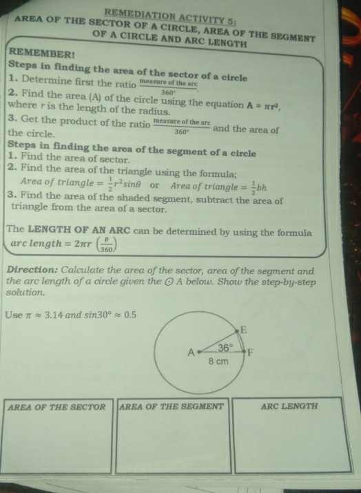 REMEDIATION ACTIVITY 5:
AREA OF THE SECTOR OF A CIRCLE, AREA OF THE SEGMENT
OF A CIRCLE AND ARC LENGTH
REMEMBER!
Steps in finding the area of the sector of a circle
1. Determine first the ratio  measureofthearc/360° .
2. Find the area (A) of the circle using the equation A=π r^2,
where r is the length of the radius.
3. Get the product of the ratio  measureofthearc/360°  and the area of
the circle.
Steps in finding the area of the segment of a circle
1. Find the area of sector.
2. Find the area of the triangle using the formula;
Area of triangle = 1/2 r^2sin θ or Area oftriangle = 1/2 bh
3. Find the area of the shaded segment, subtract the area of
triangle from the area of a sector.
The LENGTH OF AN ARC can be determined by using the formula
arc l e ngth =2π r( θ /360 )
Direction: Calculate the area of the sector, area of the segment and
the arc length of a circle given the odot A below. Show the step-by-step
solution.
Use π approx 3.14 and sin 30°approx 0.5
AREA OF THE SECTOR AREA OF THE SEGMENT ARC LENGTH