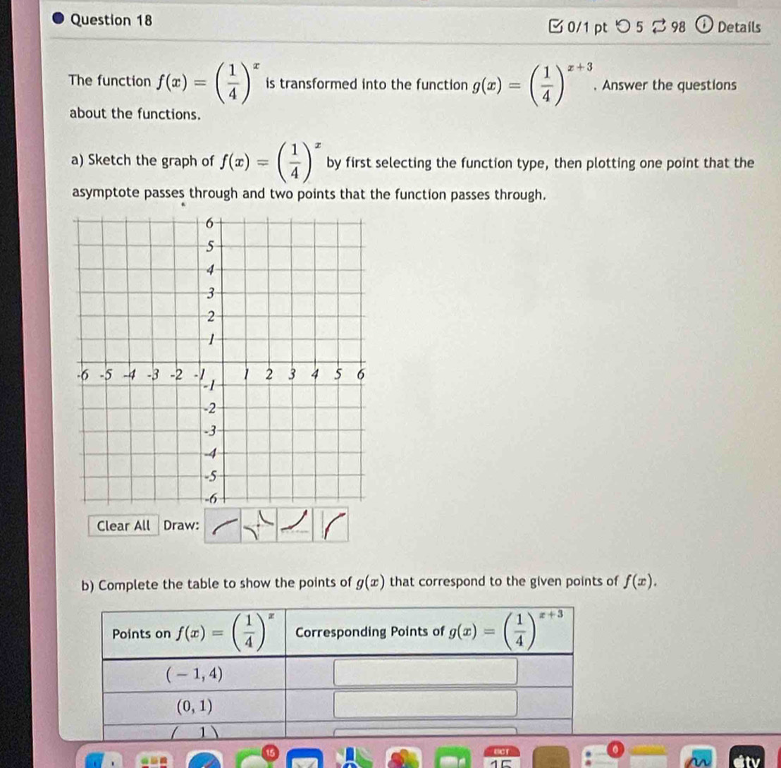 Details 
0/1 pt つ 5 ⇄ 98 
The function f(x)=( 1/4 )^x is transformed into the function g(x)=( 1/4 )^x+3. Answer the questions 
about the functions. 
a) Sketch the graph of f(x)=( 1/4 )^x by first selecting the function type, then plotting one point that the 
asymptote passes through and two points that the function passes through. 
Clear All Draw: 
b) Complete the table to show the points of g(x) that correspond to the given points of f(x). 
Points on f(x)=( 1/4 )^x Corresponding Points of g(x)=( 1/4 )^x+3
(-1,4)
(0,1)
1