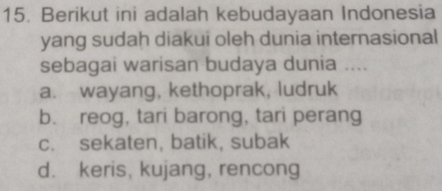 Berikut ini adalah kebudayaan Indonesia
yang sudah diakui oleh dunia internasional
sebagai warisan budaya dunia ....
a. wayang, kethoprak, ludruk
b. reog, tari barong, tari perang
c. sekaten, batik, subak
d. keris, kujang, rencong