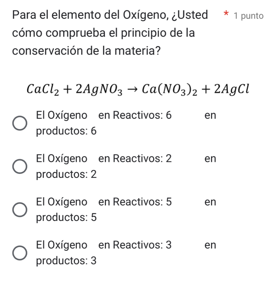 Para el elemento del Oxígeno, ¿Usted * 1 punto
cómo comprueba el principio de la
conservación de la materia?
CaCl_2+2AgNO_3to Ca(NO_3)_2+2AgCl
El Oxígeno en Reactivos: 6 en
productos: 6
El Oxígeno en Reactivos: 2 en
productos: 2
El Oxígeno en Reactivos: 5 en
productos: 5
El Oxígeno en Reactivos: 3 en
productos: 3