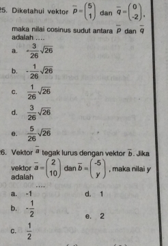 Diketahui vektor overline p=beginpmatrix 5 1endpmatrix dan overline q=beginpmatrix 0 -2endpmatrix. 
maka nilai cosinus sudut antara overline p
adalah ... dan overline q
a. ·  3/26 sqrt(26)
b. - 1/26 sqrt(26)
C.  1/26 sqrt(26)
d.  3/26 sqrt(26)
e.  5/26 sqrt(26)
6. Vektor overline a tegak lurus dengan vektor overline b. Jika
vektor
adalah overline a=beginpmatrix 2 10endpmatrix dan overline b=beginpmatrix -5 yendpmatrix , maka nilai y
_
a. -1 d. 1
b. - 1/2  e. 2
C.  1/2 