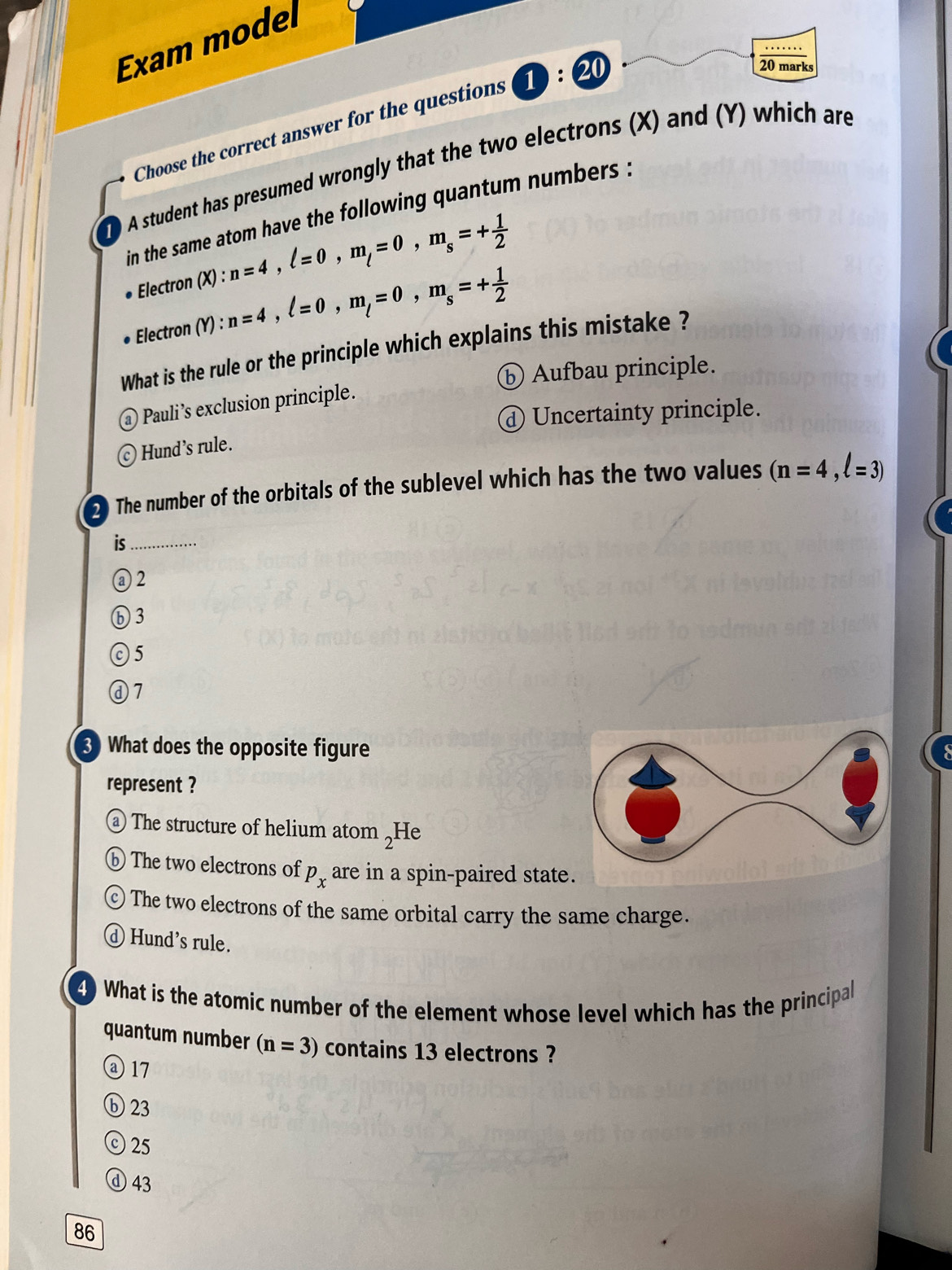 Exam model
Choose the correct answer for the questions 1: 20
20 marks
T O A student has presumed wrongly that the two electrons (X) and (Y) which are
in the same atom have the following quantum numbers :
Electron (X):n=4, l=0, m_l=0, m_s=+ 1/2 
Electron (Y):n=4, l=0, m_l=0, m_s=+ 1/2 
What is the rule or the principle which explains this mistake ?
ⓑ Aufbau principle.
Pauli’s exclusion principle.
d Uncertainty principle.
Hund’s rule.
) The number of the orbitals of the sublevel which has the two values (n=4,l=3)
is_
③ 2
⑥ 3
⊙ 5
ⓐ7
3 What does the opposite figure
represent ?
The structure of helium atom _2H e
The two electrons of p_x are in a spin-paired state
c ) The two electrons of the same orbital carry the same charge.
d Hund's rule.
4 What is the atomic number of the element whose level which has the principal
quantum number (n=3) contains 13 electrons ?
④ 17
⑥ 23
© 25
ⓓ 43
86