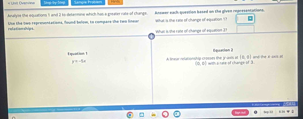 < Unit Overview Step-by-Step Sample Probiem Hints 
Analyze the equations  1 and 2 to determine which has a greater rate of change. Answer each question based on the given representations. 
Use the two representations, found below, to compare the two linear What is the rate of change of equation 1? 
relationships. 
What is the rate of change of equation 2? 
Equation 1 Equation 2 
A linear relationship crosses the y-axis at (0,0) and the X-axis at
y=-5x
(0,0) with a rate of change of 3. 
© 2025 Carnegia Learning 
n out Sep 22 8.36