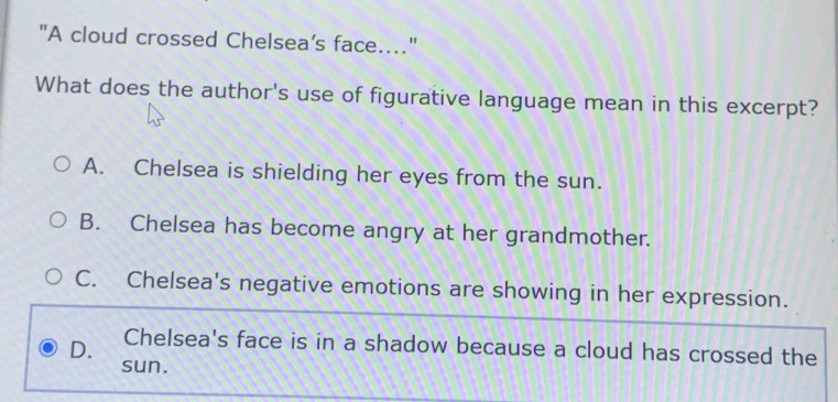 "A cloud crossed Chelsea’s face...."
What does the author's use of figurative language mean in this excerpt?
A. Chelsea is shielding her eyes from the sun.
B. Chelsea has become angry at her grandmother.
C. Chelsea's negative emotions are showing in her expression.
D. Chelsea's face is in a shadow because a cloud has crossed the
sun.