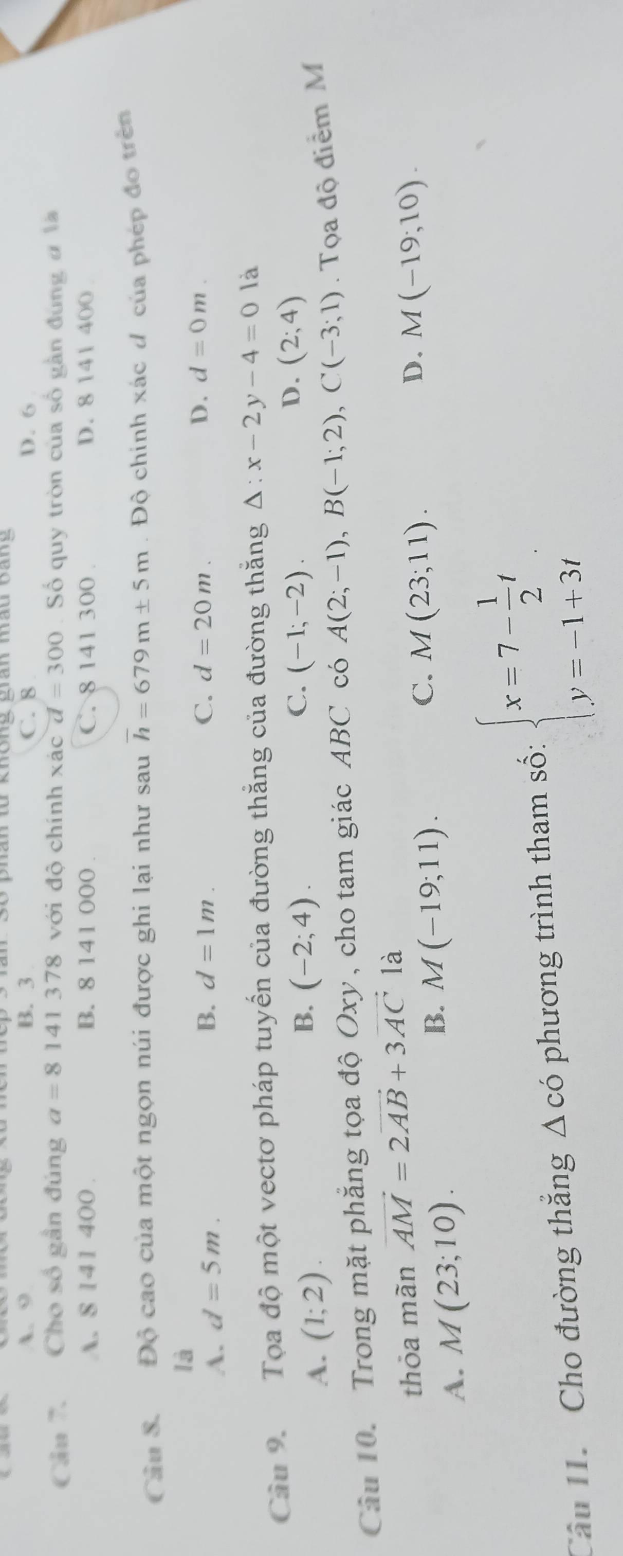phân từ khong gran mau bang
A. 9 B. 3 C. 8 D. 6
Câu 7. Cho số gần đúng a=8141378 với độ chính xác d=300 Số quy tròn của số gần đùng đ l
A. 8 141 400. B. 8 141 000. C. 8 141 300. D. 8 141 400
Câu S. Độ cao của một ngọn núi được ghi lại như sau overline h=679m± 5m. Đô chính xác đ của phép đo trên
là
A. d=5m. B. d=1m.
C. d=20m. D. d=0m. 
Cầu 9. Tọa độ một vectơ pháp tuyển của đường thắng của đường thắng Delta :x-2y-4=0 là
D. (2;4)
A. (1;2).
C.
B. (-2;4). (-1;-2). 
Câu 10. Trong mặt phăng tọa độ Oxy, cho tam giác ABC có A(2;-1), B(-1;2), C(-3;1). Tọa độ điểm M
thỏa mãn vector AM=2vector AB+3vector AC là
B. M(-19;11).
C. M(23;11).
D.
A. M(23;10). M(-19;10). 
Cầu 1. Cho đường thắng Δ có phương trình tham số: beginarrayl x=7- 1/2 t y=-1+3tendarray.