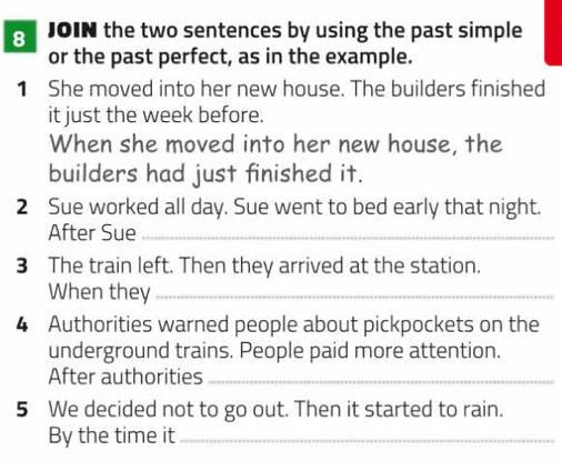 JOIN the two sentences by using the past simple 
or the past perfect, as in the example. 
1 She moved into her new house. The builders finished 
it just the week before. 
When she moved into her new house, the 
builders had just finished it. 
2 Sue worked all day. Sue went to bed early that night. 
After Sue_ 
3 The train left. Then they arrived at the station. 
When they_ 
4 Authorities warned people about pickpockets on the 
underground trains. People paid more attention. 
After authorities_ 
5 We decided not to go out. Then it started to rain. 
By the time it_