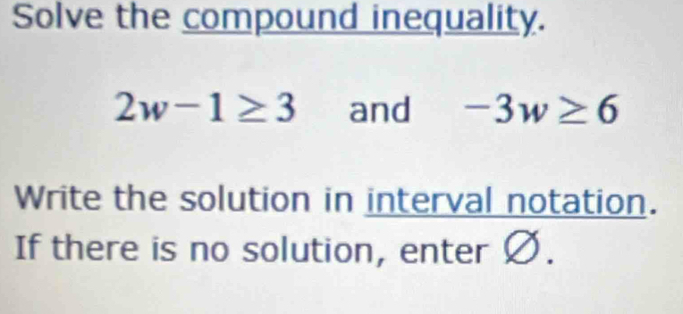 Solve the compound inequality.
2w-1≥ 3 and -3w≥ 6
Write the solution in interval notation. 
If there is no solution, enter Ø.