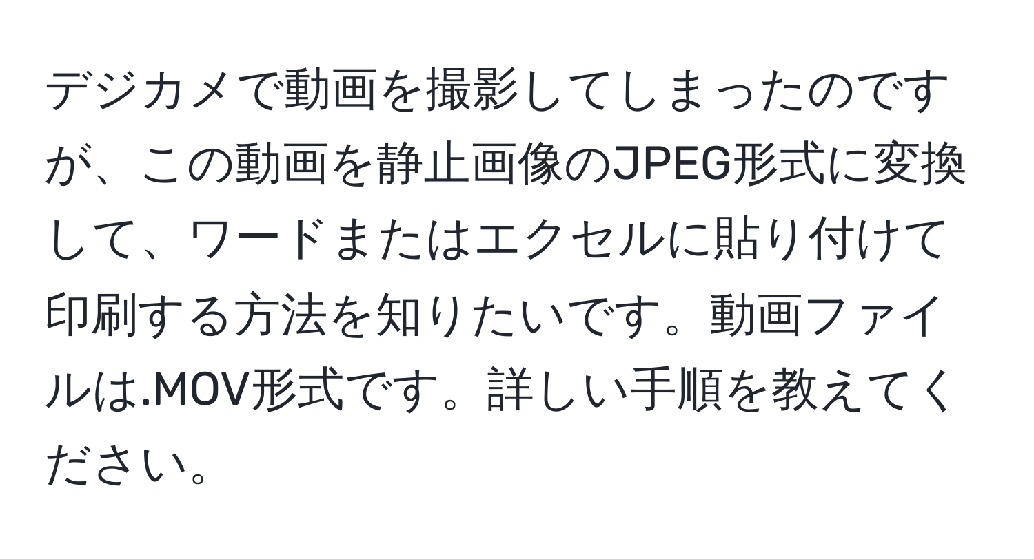 デジカメで動画を撮影してしまったのですが、この動画を静止画像のJPEG形式に変換して、ワードまたはエクセルに貼り付けて印刷する方法を知りたいです。動画ファイルは.MOV形式です。詳しい手順を教えてください。