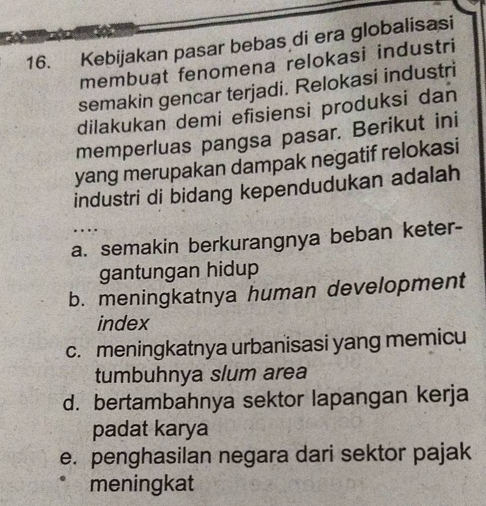 Kebijakan pasar bebas di era globalisasi
membuat fenomena relokasi industri
semakin gencar terjadi. Relokasi industri
dilakukan demi efisiensi produksi dan
memperluas pangsa pasar. Berikut ini
yang merupakan dampak negatif relokasi
industri di bidang kependudukan adalah
a. semakin berkurangnya beban keter-
gantungan hidup
b. meningkatnya human development
index
c. meningkatnya urbanisasi yang memicu
tumbuhnya slum area
d. bertambahnya sektor lapangan kerja
padat karya
e. penghasilan negara dari sektor pajak
meningkat