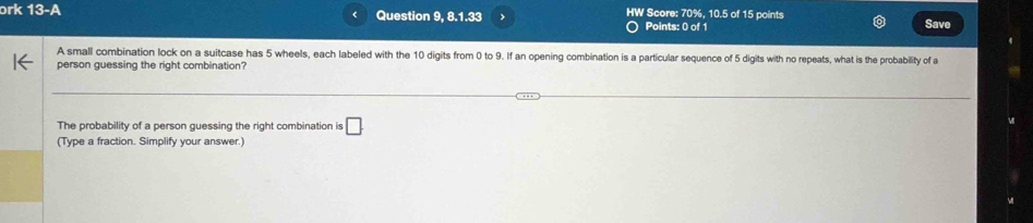 HW Score: 70° 
ɔrk 13-A Question 9, 8.1.33 > Points: 0 of 1 , 10.5 of 15 points Save 
A small combination lock on a suitcase has 5 wheels, each labeled with the 10 digits from 0 to 9. If an opening combination is a particular sequence of 5 digits with no repeats, what is the probability of a 
person guessing the right combination? 
The probability of a person guessing the right combination is □ . 
(Type a fraction. Simplify your answer.)