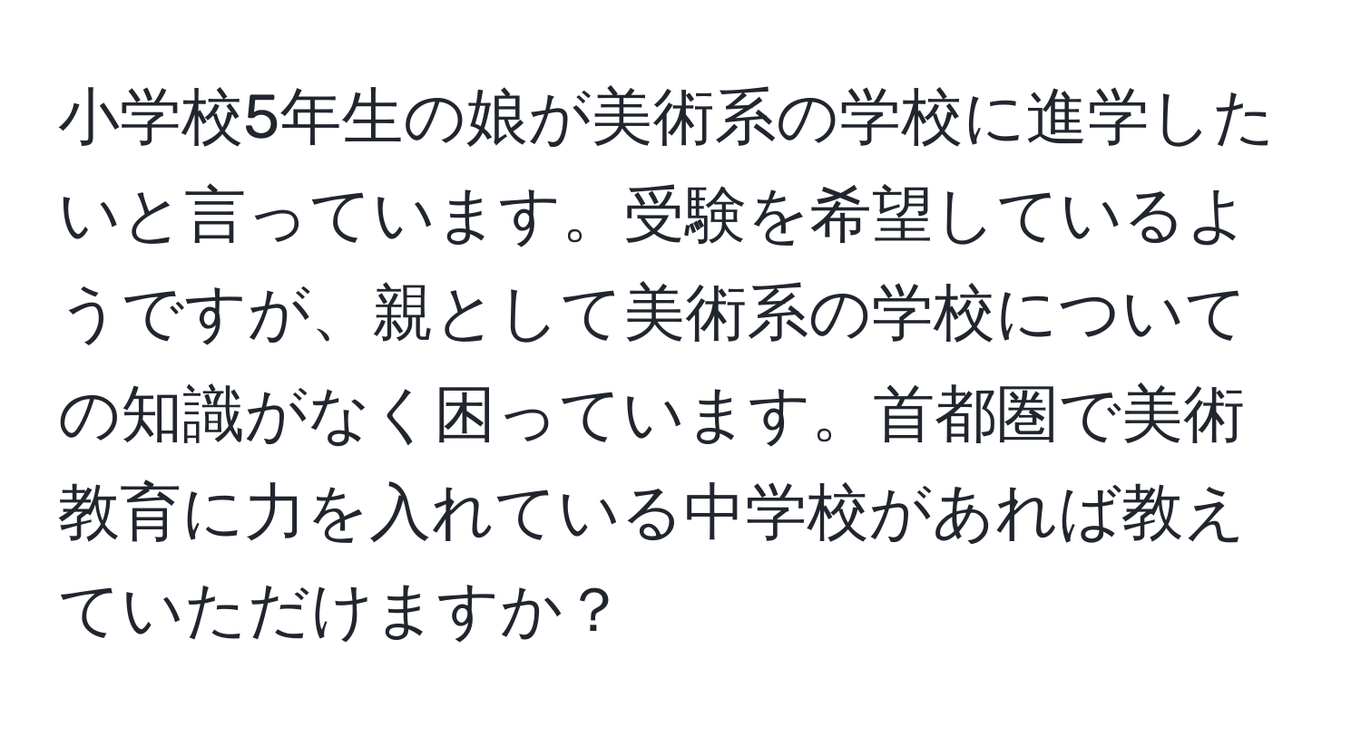 小学校5年生の娘が美術系の学校に進学したいと言っています。受験を希望しているようですが、親として美術系の学校についての知識がなく困っています。首都圏で美術教育に力を入れている中学校があれば教えていただけますか？