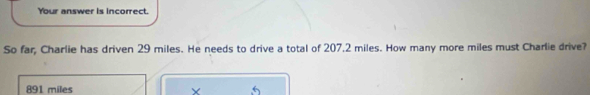 Your answer is incorrect.
So far, Charlie has driven 29 miles. He needs to drive a total of 207,2 miles. How many more miles must Charlie drive?
891 miles X 5