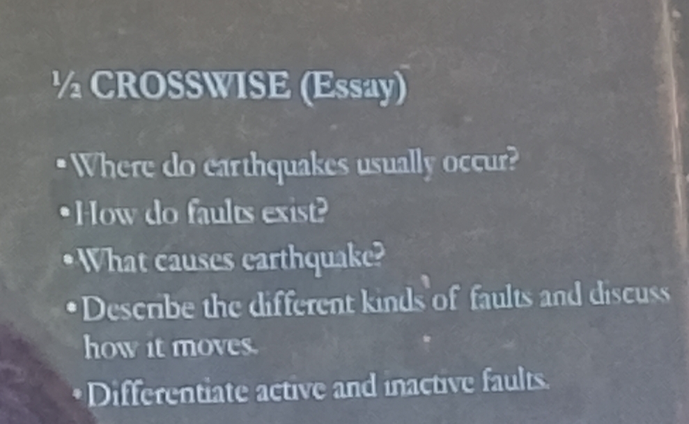 ½ CROSSWISE (Essay) 
Where do earthquakes usually occur? 
•How do faults exist? 
What causes earthquake? 
Describe the different kinds of faults and discuss 
how it moves. 
Differentiate active and inactive faults.