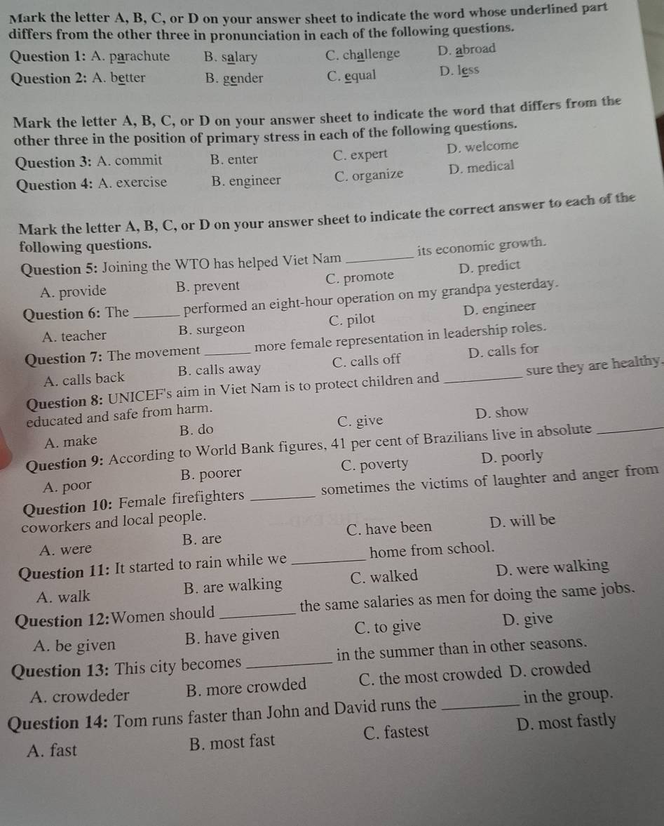 Mark the letter A, B, C, or D on your answer sheet to indicate the word whose underlined part
differs from the other three in pronunciation in each of the following questions.
Question 1: A. parachute B. salary C. challenge D. abroad
Question 2: A. better B. gender C. equal D. lgss
Mark the letter A, B, C, or D on your answer sheet to indicate the word that differs from the
other three in the position of primary stress in each of the following questions.
Question 3: A. commit B. enter C. expert D. welcome
Question 1 4: A. exercise B. engineer C. organize D. medical
Mark the letter A, B, C, or D on your answer sheet to indicate the correct answer to each of the
following questions.
Question 5: Joining the WTO has helped Viet Nam _its economic growth.
A. provide B. prevent C. promote D. predict
Question 6: The_ performed an eight-hour operation on my grandpa yesterday.
A. teacher B. surgeon C. pilot D. engineer
Question 7: The movement _more female representation in leadership roles.
A. calls back B. calls away C. calls off D. calls for
Question 8: UNICEF's aim in Viet Nam is to protect children and _sure they are healthy.
educated and safe from harm.
A. make C. give D. show
B. do
Question 9: According to World Bank figures, 41 per cent of Brazilians live in absolute_
A. poor B. poorer C. poverty D. poorly
Question 10: Female firefighters _sometimes the victims of laughter and anger from
coworkers and local people.
A. were B. are C. have been D. will be
Question 11: It started to rain while we _home from school.
A. walk B. are walking C. walked D. were walking
Question 12:Women should_ the same salaries as men for doing the same jobs.
A. be given B. have given C. to give D. give
Question 13: This city becomes_ in the summer than in other seasons.
A. crowdeder B. more crowded C. the most crowded D. crowded
Question 14: Tom runs faster than John and David runs the _in the group.
A. fast B. most fast C. fastest D. most fastly