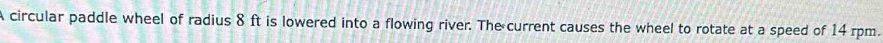 A circular paddle wheel of radius 8 ft is lowered into a flowing river. The current causes the wheel to rotate at a speed of 14 rpm.