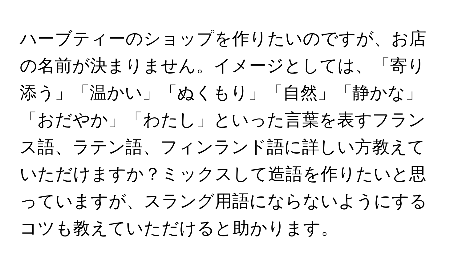 ハーブティーのショップを作りたいのですが、お店の名前が決まりません。イメージとしては、「寄り添う」「温かい」「ぬくもり」「自然」「静かな」「おだやか」「わたし」といった言葉を表すフランス語、ラテン語、フィンランド語に詳しい方教えていただけますか？ミックスして造語を作りたいと思っていますが、スラング用語にならないようにするコツも教えていただけると助かります。