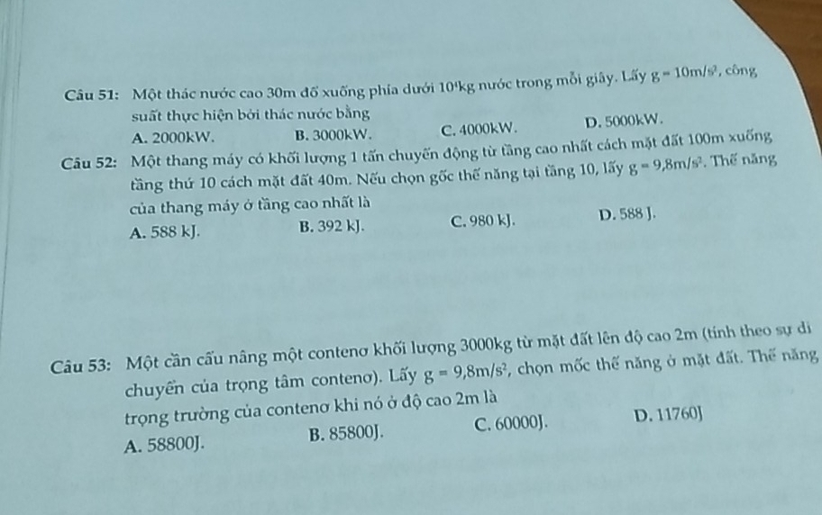 Một thác nước cao 30m đổ xuống phía dưới 10'kg nước trong mỗi giây. Lấy g=10m/s^2 , công
suất thực hiện bởi thác nước bằng
A. 2000kW. B. 3000kW. C. 4000kW. D. 5000kW.
Câu 52: Một thang máy có khối lượng 1 tấn chuyến động từ tầng cao nhất cách mặt đất 100m xuống
tăng thứ 10 cách mặt đất 40m. Nếu chọn gốc thế năng tại tăng 10, lấy g=9, 8m/s^2. Thế năng
của thang máy ở tầng cao nhất là
A. 588 kJ. B. 392 kJ. C. 980 kJ. D. 588 J.
Câu 53: Một cần cấu nâng một contenơ khối lượng 3000kg từ mặt đất lên độ cao 2m (tính theo sự di
chuyển của trọng tâm conteno). Lấy g=9, 8m/s^2 , chọn mốc thế năng ở mặt đất. Thế năng
trọng trường của contenơ khi nó ở độ cao 2m là
A. 58800J. B. 85800J. C. 60000J. D. 11760J