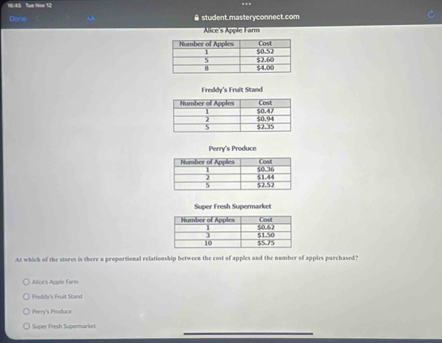 16:45 Tue Nov 12
Done oA ▲ student.masteryconnect.com
Alice's Apple Farm
At which of the stores is there a proportional relationship between the cost of apples and the number of apples purchased?
Alice's Apple Farm
Freddy's Fruit Stand
Perry's Produce
_
Super Fresh Supermarket