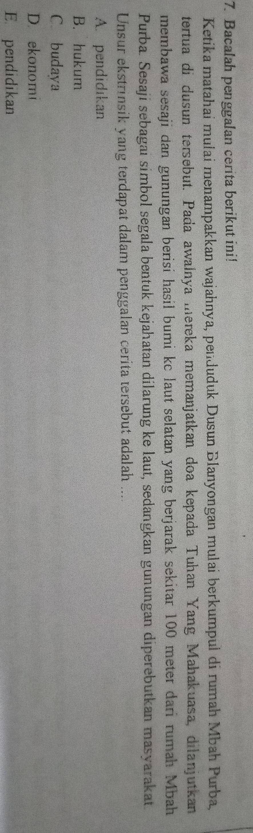 Bacalah penggalan cerita berikut ini!
Ketika matahaí mulai menampakkan wajahnya, penduduk Dusun Blanyongan mulai berkumpul di rumah Mbah Purba,
tertua di dusun tersebut. Pada awalnya mereka memanjatkan doa kepada Tuhan Yang Mahakuasa, dilanjutkan
membawa sesaji dan gunungan berisi hasil bumi kc laut selatan yang berjarak sekitar 100 meter dari rumah Mbah
Purba. Sesaji sebagai simbol segala bentuk kejahatan dilarung ke laut, sedangkan gunungan diperebutkan masyarakat.
Unsur ekstrinsik yang terdapat dalam penggalan cerita tersebut adalah ....
A. pendidıkan
B. hukum
C. budaya
D. ekonomi
E pendidikan