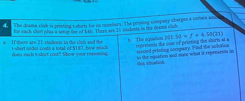 The drama club is printing t-shirts for its members. The printing company charges a certain amount 
for each shirt plus a setup fee of $40. There are 21 students in the drama club. 
a. If there are 21 students in the club and the b. The equation 201.50=f+6.50(21)
t-shirt order costs a total of $187, how much represents the cost of printing the shirts at a 
does each t-shirt cost? Show your reasoning. 
second printing company. Find the solution 
to the equation and state what it represents in 
this situation.