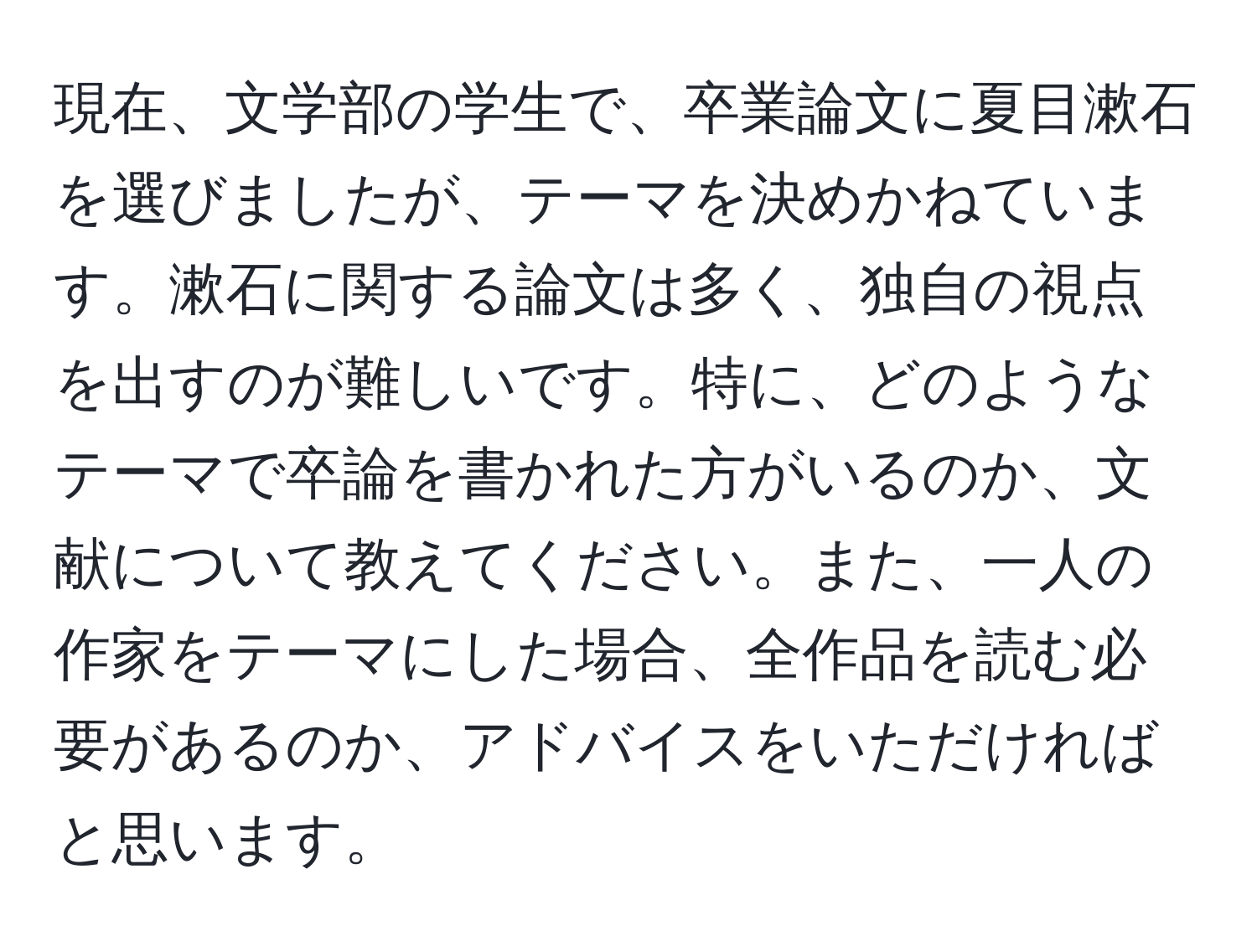 現在、文学部の学生で、卒業論文に夏目漱石を選びましたが、テーマを決めかねています。漱石に関する論文は多く、独自の視点を出すのが難しいです。特に、どのようなテーマで卒論を書かれた方がいるのか、文献について教えてください。また、一人の作家をテーマにした場合、全作品を読む必要があるのか、アドバイスをいただければと思います。