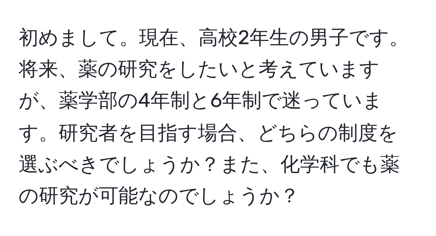 初めまして。現在、高校2年生の男子です。将来、薬の研究をしたいと考えていますが、薬学部の4年制と6年制で迷っています。研究者を目指す場合、どちらの制度を選ぶべきでしょうか？また、化学科でも薬の研究が可能なのでしょうか？