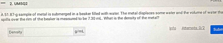 UM5Q2 
A 51.87-g sample of metal is submerged in a beaker filled with water. The metal displaces some water and the volume of water tha 
spills over the rim of the beaker is measured to be 7.30 mL. What is the density of the metal? 
Density g/mL Info Attempts: 0/2 Subm