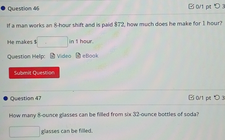 □ 0/1 pt つ 3 
If a man works an 8-hour shift and is paid $72, how much does he make for 1 hour? 
He makes $ □ in 1 hour. 
Question Help: Video eBook 
Submit Question 
Question 47 □ 0/1 pt つ3 
How many 8-ounce glasses can be filled from six 32-ounce bottles of soda? 
□ glasses can be filled.