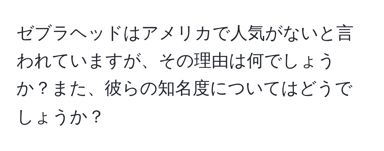 ゼブラヘッドはアメリカで人気がないと言われていますが、その理由は何でしょうか？また、彼らの知名度についてはどうでしょうか？