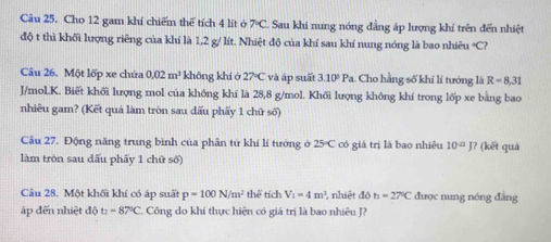 Cho 12 gam khí chiếm thể tích 4 lít ở 7°C. Sau khi nung nóng đẳng áp lượng khí trên đến nhiệt 
độ t thì khối lượng riêng của khí là 1,2 g/ lít. Nhiệt độ của khí sau khí nung nóng là bao nhiêu * C? 
Câu 26. Một lốp xe chứa 0.02m^3 khōng khí ớ 27°C và áp suất 3.10°Pa Cho hằng số khí lí tưởng là R=8,31
J/mol.K. Biết khối lượng mol của không khí là 28,8 g/mol. Khối lượng không khí trong lốp xe bằng bao 
nhiêu gam? (Kết quả làm tròn sau dấu phẩy 1 chữ số) 
Câu 27. Động năng trung bình của phân tử khí lí tướng ở 25°C có giả trị là bao nhiều 10^(-21)J? (kết quà 
làm tròn sau dấu phẩy 1 chữ số) 
Câu 28. Một khối khí có áp suất p=100N/m^2 thể tích V_1=4m^3 , nhiệt do t_1=27°C được nung nóng đẳng 
áp đến nhiệt độ t_2=87°C Công do khí thực hiện có giá trị là bao nhiêu J?