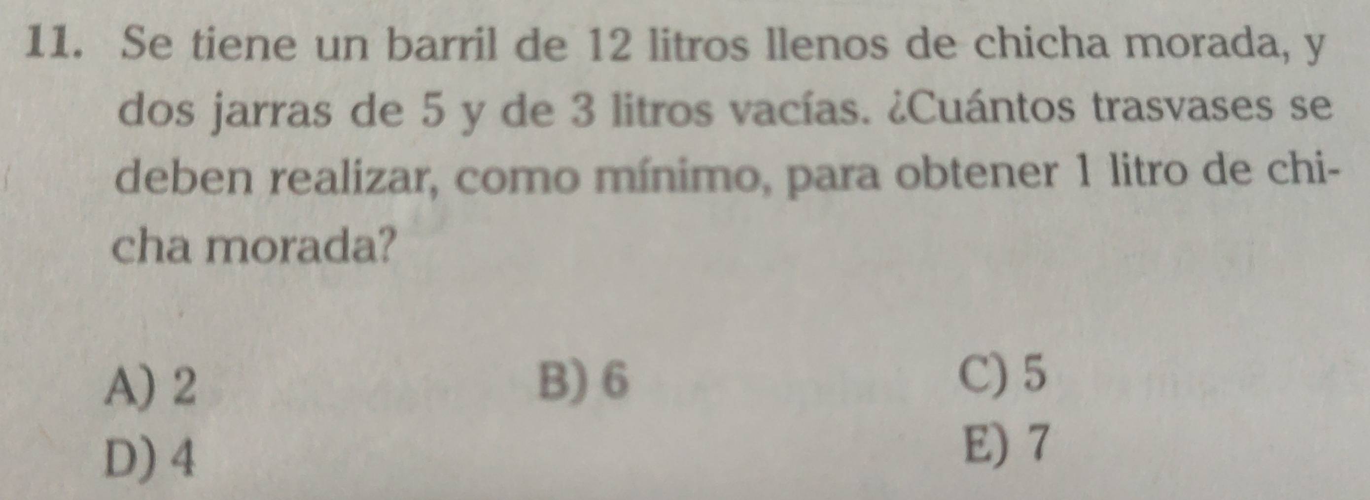 Se tiene un barril de 12 litros llenos de chicha morada, y
dos jarras de 5 y de 3 litros vacías. ¿Cuántos trasvases se
deben realizar, como mínimo, para obtener 1 litro de chi-
cha morada?
A) 2 B) 6
C) 5
D) 4
E) 7