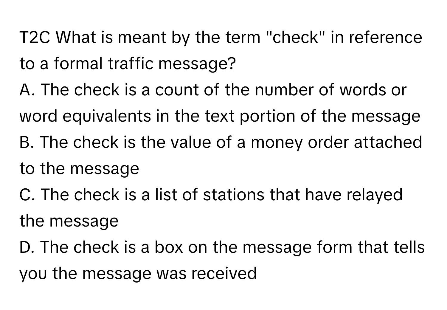 T2C What is meant by the term "check" in reference to a formal traffic message?
A. The check is a count of the number of words or word equivalents in the text portion of the message
B. The check is the value of a money order attached to the message
C. The check is a list of stations that have relayed the message
D. The check is a box on the message form that tells you the message was received