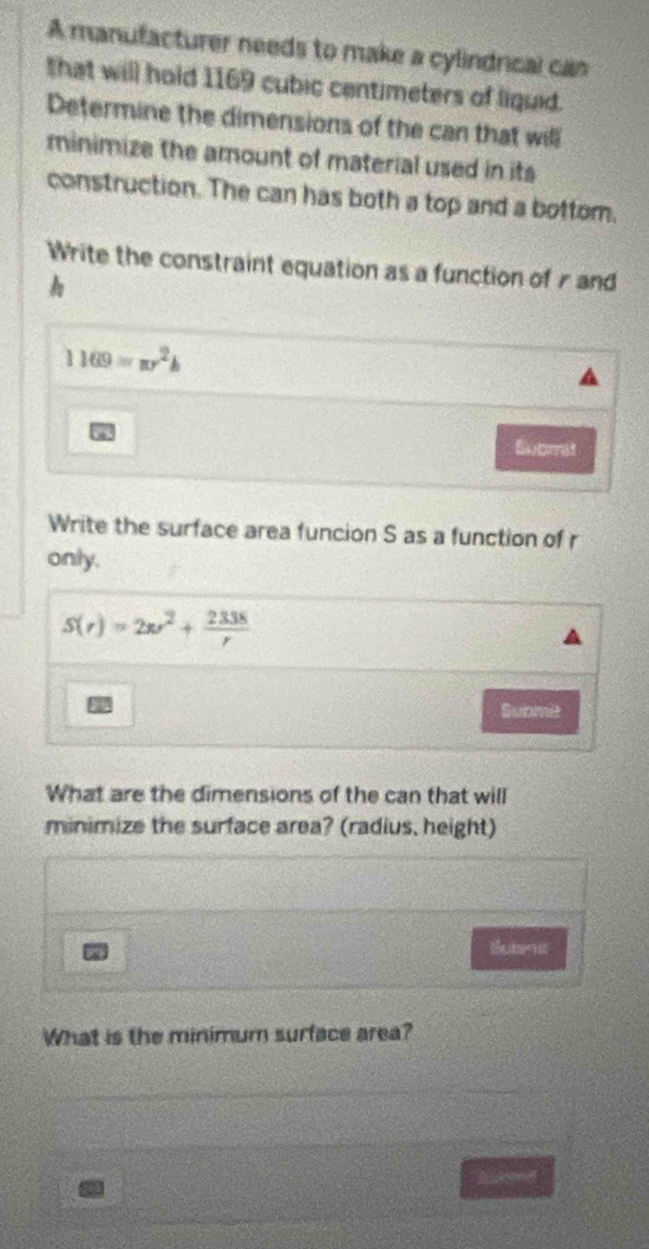 A manufacturer needs to make a cylindrical can 
that will hold 1169 cubic centimeters of liquid. 
Determine the dimensions of the can that will 
minimize the amount of material used in its 
construction. The can has both a top and a bottom. 
Write the constraint equation as a function of r and
1169=π r^2h
a 
Submat 
Write the surface area funcion S as a function of r
only.
S(r)=2w^2+ 2338/r 
Submit 
What are the dimensions of the can that will 
minimize the surface area? (radius, height) 
Butmt 
What is the minimum surface area?