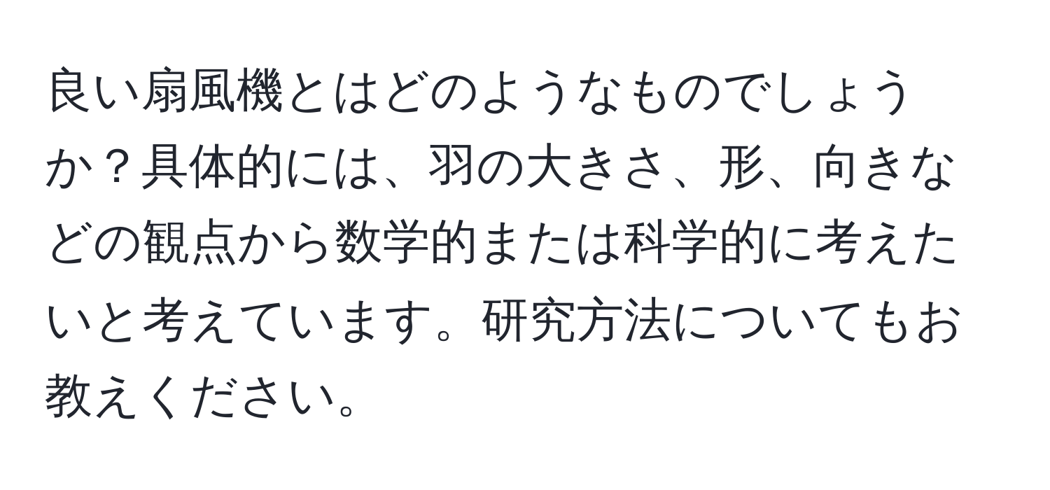 良い扇風機とはどのようなものでしょうか？具体的には、羽の大きさ、形、向きなどの観点から数学的または科学的に考えたいと考えています。研究方法についてもお教えください。