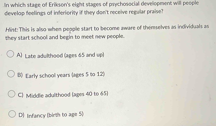 In which stage of Erikson's eight stages of psychosocial development will people
develop feelings of inferiority if they don't receive regular praise?
Hint: This is also when pepple start to become aware of themselves as individuals as
they start school and begin to meet new people.
A) Late adulthood (ages 65 and up)
B) Early school years (ages 5 to 12)
C) Middle adulthood (ages 40 to 65)
D) Infancy (birth to age 5)