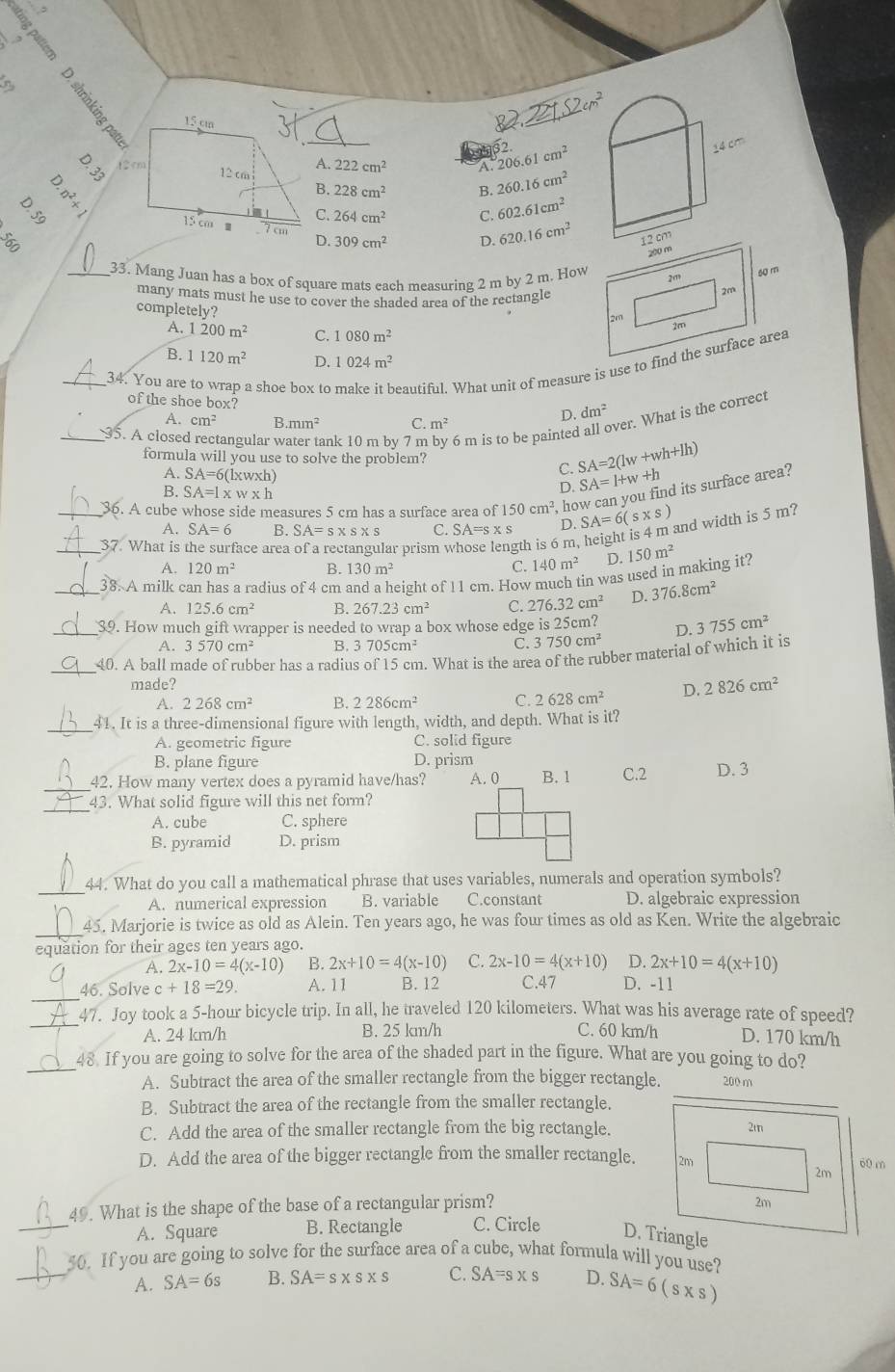 A. 206.61cm^2
A. 222cm^2
: y_4
B. 228cm^2 B. 260.16cm^2
C. 264cm^2 C. 602.61cm^2
309cm^2 D 620.16cm^2
560
D.
200 m
_33. Mang Juan has a box of square mats each measuring 2 m by 2 m. How 2m 60 m
many mats must he use to cover the shaded area of the rectangle
2m
completely?
2m
A. 1200m^2 C. 1080m^2
2m
B. 1120m^2 D. 1024m^2
_34. You are to wrap a shoe box to eautiful. What unit of measure is use to find the surface area
of the shoe box?
cm^2 B. mm^2 C. m^2
ver. What is the correct
D. dm^2
_35. A closed tangular w nk 10 m by 7 m 6 m is to be painted
formula will you use to solve the problem?
A. SA= 6(lxwxh)
C. SA=2(lw+wh+lh)
B. SA=l* w* h
D. SA=l+w+h
_36. A cube whose side measures 5 cm has a surface area of 150cm^2 , how can you find its surface area?
A. SA=6 B. SA=s* s* s C. SA=s* s D. SA=6(s* s) and width is 5 m?
_37. What is face área lar prism v gth is 6m, 150m^2
A. 120m^2 B. 130m^2
140m^2 D.
_38. A milk can has a radius of 4 cm an d a height of 11 cm. How much tin was used in making it?
A. 125.6cm^2 B. 267.23cm^2 C. 276.32cm^2 D. 376.8cm^2
_39. How much gift wrapper is needed to wrap a box whose edge is25cm? D. 3755cm^2
A. 3570cm^2 B. 3705cm^2 C. 3750cm^2
_40. A ball made of rubber has a radius of 15 cm. What is the area of the rubber material of which it is
made?
A. 2268cm^2 B. 2286cm^2 C. 2628cm^2 D. 2826cm^2
_
41. It is a three-dimensional figure with length, width, and depth. What is it?
A. geometric figure C. solid figure
B. plane figure D. prism
_42. How many vertex does a pyramid have/has? A. 0 B. 1 C.2 D. 3
_
43. What solid figure will this net form?
A. cube C. sphere
B. pyramid D. prism
_44. What do you call a mathematical phrase that uses variables, numerals and operation symbols?
A. numerical expression B. variable C.constant D. algebraic expression
_45. Marjorie is twice as old as Alein. Ten years ago, he was four times as old as Ken. Write the algebraic
equation for their ages ten years ago.
A. 2x-10=4(x-10) B. 2x+10=4(x-10) C. 2x-10=4(x+10) D. 2x+10=4(x+10)
_
46. Solve c +18=29. A. 11 B. 12 C.47 D. -11
_47. Joy took a 5-hour bicycle trip. In all, he traveled 120 kilometers. What was his average rate of speed?
A. 24 km/h B. 25 km/h C. 60 km/h D. 170 km/h
_48 If you are going to solve for the area of the shaded part in the figure. What are you going to do?
A. Subtract the area of the smaller rectangle from the bigger rectangle. 200 m
B. Subtract the area of the rectangle from the smaller rectangle.
C. Add the area of the smaller rectangle from the big rectangle.
D. Add the area of the bigger rectangle from the smaller rectangle.
49. What is the shape of the base of a rectangular prism?
_
A. Square B. Rectangle C. Circle 
_
50. If you are going to solve for the surface area of a cube, what formula will you use?
A. SA=6s B. SA=s* s* s C. SA=sxs D. SA=6(s* s)