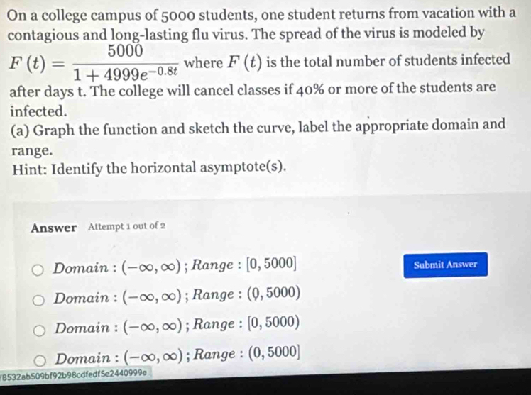 On a college campus of 5000 students, one student returns from vacation with a
contagious and long-lasting flu virus. The spread of the virus is modeled by
F(t)= 5000/1+4999e^(-0.8t)  where F(t) is the total number of students infected
after days t. The college will cancel classes if 40% or more of the students are
infected.
(a) Graph the function and sketch the curve, label the appropriate domain and
range.
Hint: Identify the horizontal asymptote(s).
Answer Attempt 1 out of 2
Domain : (-∈fty ,∈fty ); Range : [0,5000] Submit Answer
Domain : (-∈fty ,∈fty ); Range : (0,5000)
Domain : (-∈fty ,∈fty ); Range : [0,5000)
Domain : (-∈fty ,∈fty ); Range : (0,5000)
/8532ab509bf92b98cdfedf5e2440999e