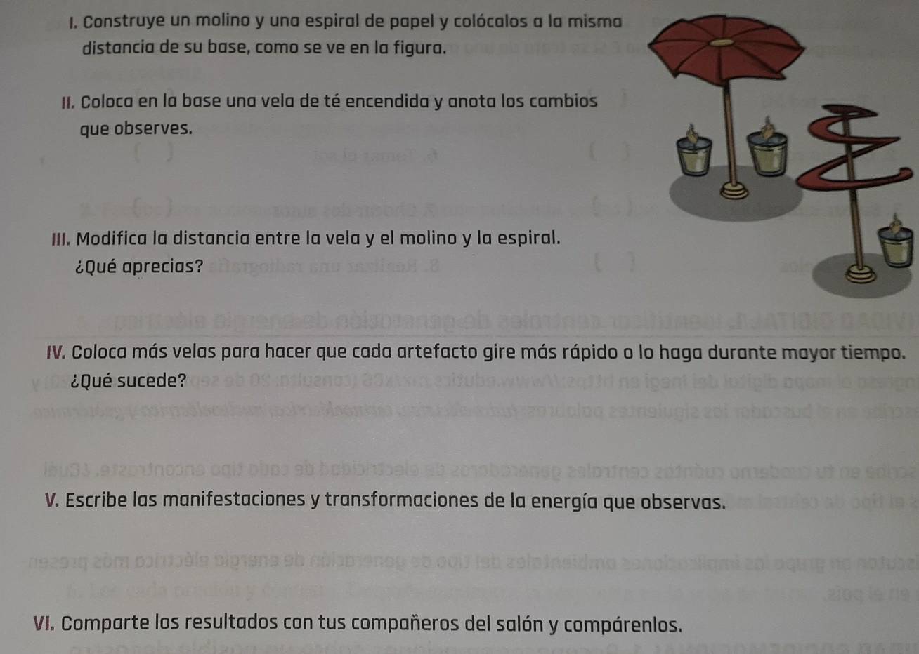 Construye un molino y una espiral de papel y colócalos a la misma 
distancia de su base, como se ve en la figura. 
II. Coloca en la base una vela de té encendida y anota los cambios 
que observes. 
III. Modifica la distancia entre la vela y el molino y la espiral. 
¿Qué aprecias? 
IV. Coloca más velas para hacer que cada artefacto gire más rápido o lo haga durante mayor tiempo. 
¿Qué sucede? 
V. Escribe las manifestaciones y transformaciones de la energía que observas. 
VI. Comparte los resultados con tus compañeros del salón y compárenlos.