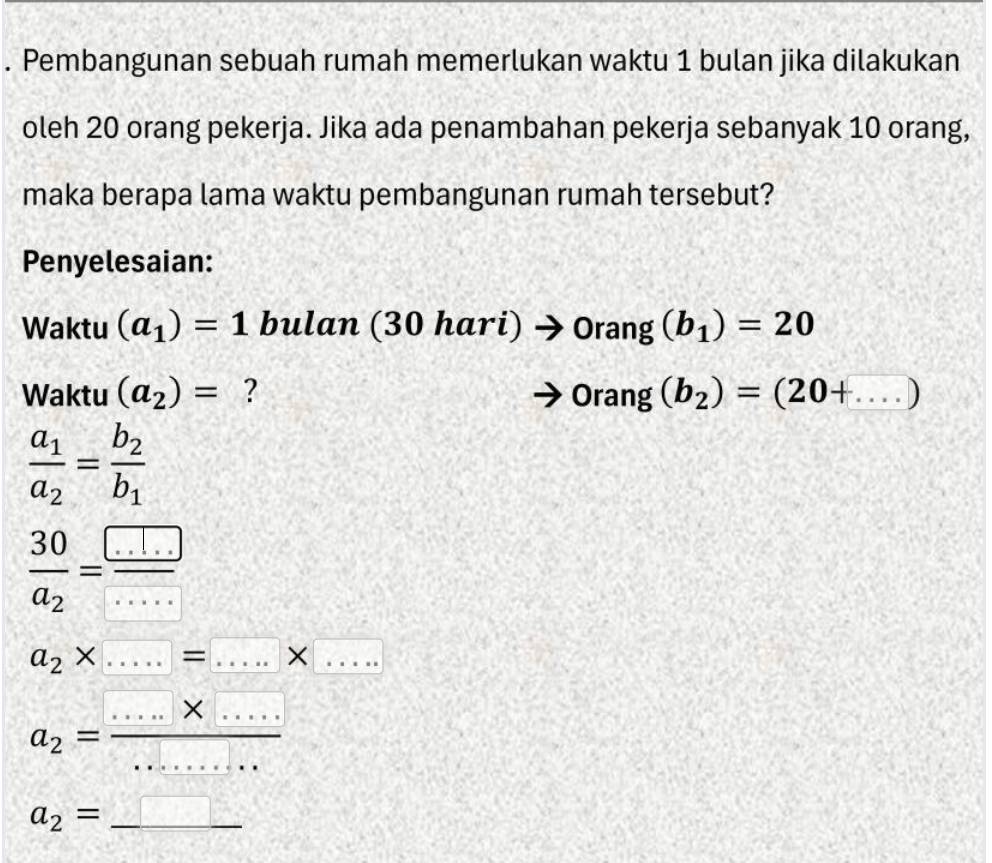 Pembangunan sebuah rumah memerlukan waktu 1 bulan jika dilakukan 
oleh 20 orang pekerja. Jika ada penambahan pekerja sebanyak 10 orang, 
maka berapa lama waktu pembangunan rumah tersebut? 
Penyelesaian: 
Waktu (a_1)=1 bulan (30 h ari) x1 to 0rang(b_1)=20
Waktu (a_2)= ? Oran g (b_2)=(20+....)
frac a_1a_2=frac b_2b_1
frac 30a_2= □ /... 
a_2* .....=□ * □
a_2= (.....* ...)/....... 
a_2=_ 