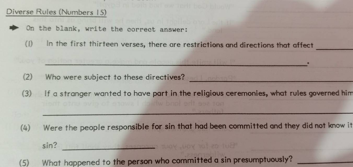 Diverse Rules (Numbers 15) 
On the blank, write the correct answer: 
(1) In the first thirteen verses, there are restrictions and directions that affect_ 
_. 
_ 
(2) Who were subject to these directives? 
(3) If a stranger wanted to have part in the religious ceremonies, what rules governed him 
_ 
(4) Were the people responsible for sin that had been committed and they did not know it 
sin?_ 
(5) What happened to the person who committed a sin presumptuously?_