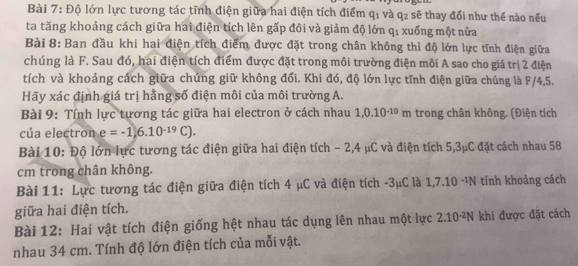 Độ lớn lực tương tác tĩnh điện giữa hai điện tích điểm q_1 và q2 sẽ thay đổi như thế nào nếu 
ta tăng khoảng cách giữa hai điện tích lên gấp đôi và giảm độ lớn qỉ xuống một nửa 
Bài 8: Ban đầu khi hai điện tích điểm được đặt trong chân không thì độ lớn lực tĩnh điện giữa 
chúng là F. Sau đó, hai điện tích điểm được đặt trong môi trường điện môi A sao cho giá trị 2 điện 
tích và khoảng cách giữa chúng giữ không đổi. Khi đó, độ lớn lực tĩnh điện giữa chúng là F/4,5. 
Hãy xác định giá trị hằng số điện môi của môi trường A. 
Bài 9: Tính lực tương tác giữa hai electron ở cách nhau 1,0.10^(-10)m trong chân không. (Điện tích 
của electron e=-1,6.10^(-19)C). 
Bài 10: Độ lớn lực tương tác điện giữa hai điện tích - 2, 4 μC và điện tích 5,3μC đặt cách nhau 58
cm trong chân không. 
Bài 11: Lực tương tác điện giữa điện tích 4 μC và điện tích -3μC là 1, 7.10 -¹N tính khoảng cách 
giữa hai điện tích. 
Bài 12: Hai vật tích điện giống hệt nhau tác dụng lên nhau một lực 2.10-²N khi được đặt cách 
nhau 34 cm. Tính độ lớn điện tích của mỗi vật.