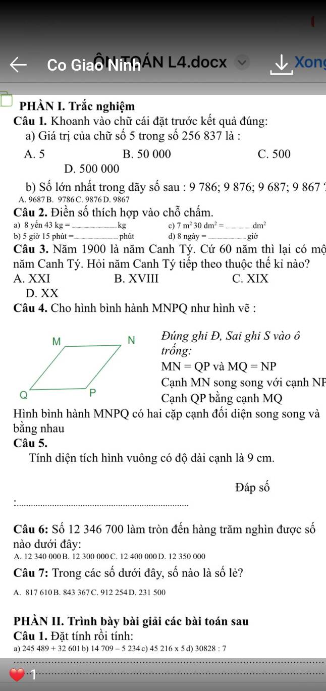 Co Giao NiAÁN L4.docx Xon
PHÀN I. Trắc nghiệm
Câu 1. Khoanh vào chữ cái đặt trước kết quả đúng:
a) Giá trị của chữ số 5 trong số 256 837 là :
A. 5 B. 50 000 C. 500
D. 500 000
b) Số lớn nhất trong dãy số sau : 9 786; 9 876; 9 687; 9 867 ;
A. 9687 B. 9786 C. 9876 D. 9867
Câu 2. Điền số thích hợp vào chỗ chấm.
a) 8 yến 43 kg =_ kg c) 7m^230dm^2= _ dm^2
b) 5 giờ 15 phút = _phút d) 8ngay= _giờ
Câu 3. Năm 1900 là năm Canh Tý. Cứ 60 năm thì lại có mộ
năm Canh Tý. Hỏi năm Canh Tý tiếp theo thuộc thế kỉ nào?
A. XXI B. XVIII C. XIX
D. XX
Câu 4. Cho hình bình hành MNPQ như hình vẽ :
Đúng ghi Đ, Sai ghi S vào ô
trống:
MN=QP và MQ=NP
Cạnh MN song song với cạnh NP
Cạnh QP bằng cạnh MQ
Hình bình hành MNPQ có hai cặp cạnh đối diện song song và
bằng nhau
Câu 5.
Tính diện tích hình vuông có độ dài cạnh là 9 cm.
Đáp số
Câu 6: Số 12 346 700 làm tròn đến hàng trăm nghìn được số
nào dưới đây:
A. 12 340 000 B. 12 300 000 C. 12 400 000 D. 12 350 000
Câu 7: Trong các số dưới đây, số nào là số lẻ?
A. 817 610 B. 843 367 C. 912 254 D. 231 500
PHẢN II. Trình bày bài giải các bài toán sau
Câu 1. Đặt tính rồi tính:
a) 245489+32601b) 14709-5234c)45216* 5d)30828:7