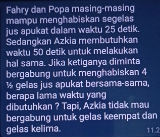 Fahry dan Popa masing-masing 
mampu menghabiskan segelas 
jus apukat dalam waktu 25 detik. 
Sedangkan Azkia membutuhkan 
waktu 50 detik untuk melakukan 
hal sama. Jika ketiganya diminta 
bergabung untuk menghabiskan 4
½ gelas jus apukat bersama-sama, 
berapa lama waktu yang 
dibutuhkan ? Tapi, Azkia tidak mau 
bergabung untuk gelas keempat dan 
gelas kelima. 11.2