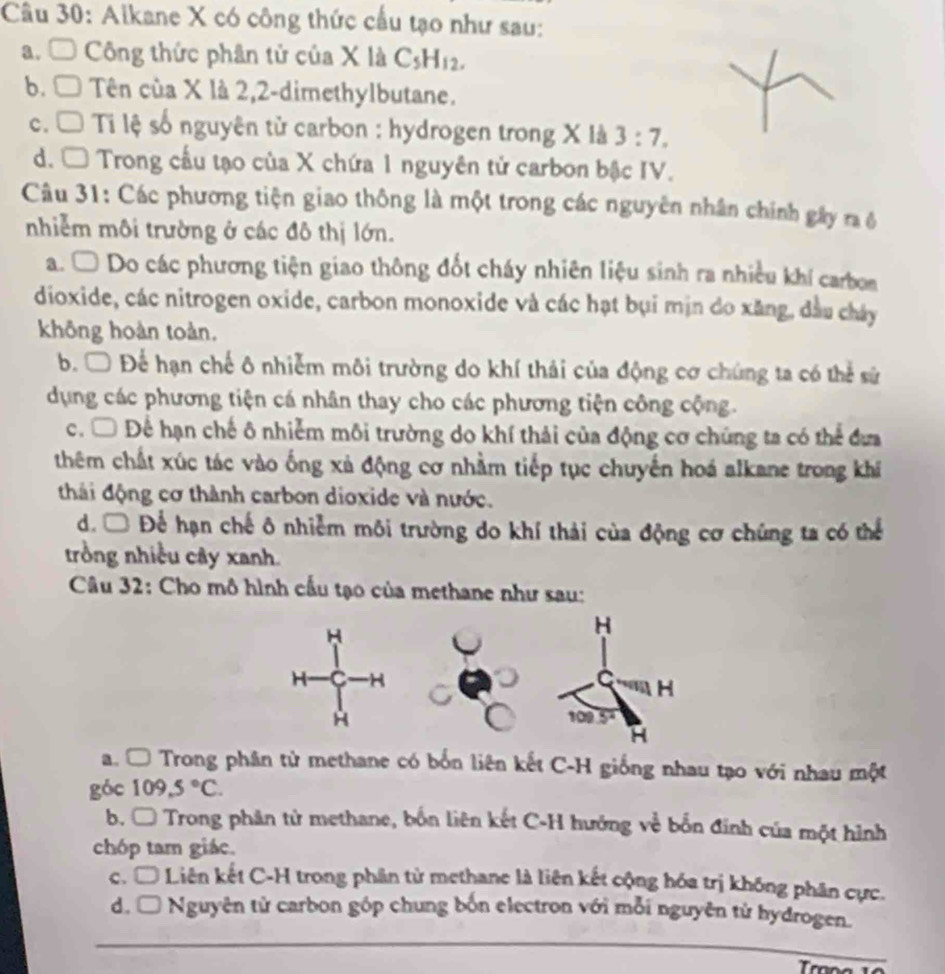 Alkane X có công thức cầu tạo như sau:
a. □ Công thức phân tử của X là C_5H_12.
b.C Tên cùa X là 2,2-dimethylbutane.
c.  Ti lệ số nguyên từ carbon : hydrogen trong X là 3:7.
d. □ Trong cầu tạo của X chứa 1 nguyên tử carbon bậc IV.
Câu 31: Các phương tiện giao thông là một trong các nguyên nhân chính gây ra ô
nhiễm môi trường ở các đô thị lớn.
a. Ô Do các phương tiện giao thông đốt cháy nhiên liệu sinh ra nhiều khí carbon
dioxide, các nitrogen oxide, carbon monoxide và các hạt bụi mịn do xăng, dầu chây
không hoàn toàn.
b. □ Để hạn chế ô nhiễm môi trường do khí thái của động cơ chúng ta có thể sử
dụng các phương tiện cá nhân thay cho các phương tiện công cộng.
c. □ Để hạn chế ô nhiễm môi trường do khí thải của động cơ chúng ta có thể đưa
thêm chất xúc tác vào ống xả động cơ nhằm tiếp tục chuyến hoá alkane trong khi
thái động cơ thành carbon dioxide và nước.
d. □ Để hạn chế ô nhiễm môi trường do khí thải của động cơ chúng ta có thể
trồng nhiều cây xanh.
Câu 32: Cho mô hình cấu tạo của methane như sau:
a. □ Trong phân tử methane có bốn liên kết C-H giống nhau tạo với nhau một
góc 109,5°C.
b. □ Trong phân tử methane, bốn liên kết C-H hướng về bốn đinh của một hình
chóp tam giác.
c. □ # Liên kết C-H trong phân từ methane là liên kết cộng hóa trị không phân cực.
_
d. □ *  Nguyên tử carbon góp chung bốn electron với mỗi nguyên tử hydrogen.