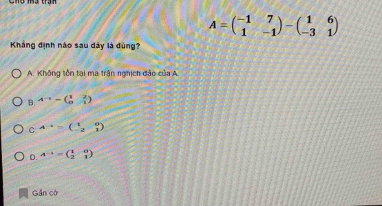 Cho mã trận
A=beginpmatrix -1&7 1&-1endpmatrix -beginpmatrix 1&6 -3&1endpmatrix
Khẳng định nào sau đây là đùng?
A. Không tồn tại ma trận nghịch đảo của A.
B. A^(-1)=beginpmatrix 1&2 0&1endpmatrix
C A^(-1)=beginpmatrix 1&0 -2&1endpmatrix
D. A^(-1)=beginpmatrix 1&0 2&1endpmatrix
Gắn cờ